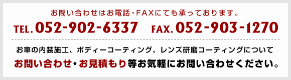 お問い合わせはお電話・FAXにても承っております。TEL：052-902-6337／FAX：052-903-1270　お車の内装施工、ボディーコーティング、レンズ研磨コーティングについてお問い合わせ・お見積もり等お気軽にお問い合わせください。