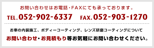 お問い合わせはお電話・FAXにても承っております。TEL:052-902-6337/FAX:052-903-1270 お車の内装施工、ボディーコーティング、レンズ研磨コーティングについてお問い合わせ・お見積もり等お気軽にお問い合わせください。